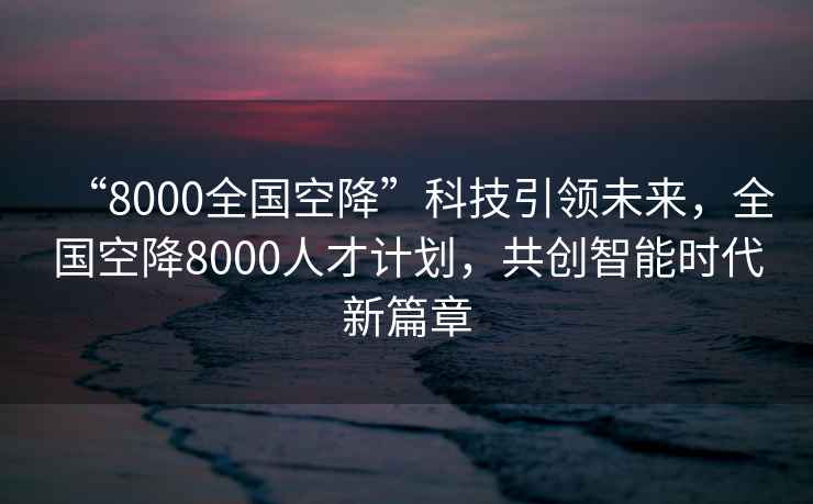 “8000全國空降”科技引領(lǐng)未來(lái)，全國空降8000人才計劃，共創(chuàng  )智能時(shí)代新篇章