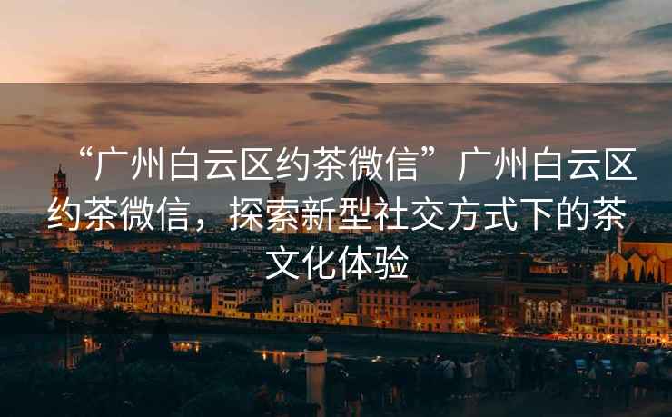 “廣州白云區約茶微信”廣州白云區約茶微信，探索新型社交方式下的茶文化體驗