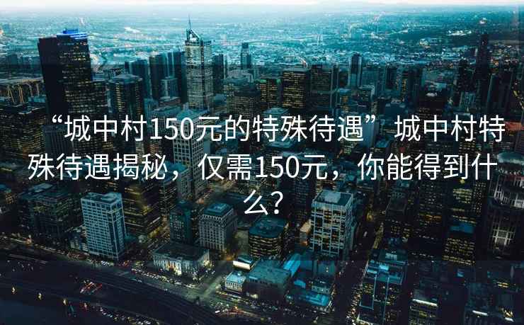 “城中村150元的特殊待遇”城中村特殊待遇揭秘，僅需150元，你能得到什么？