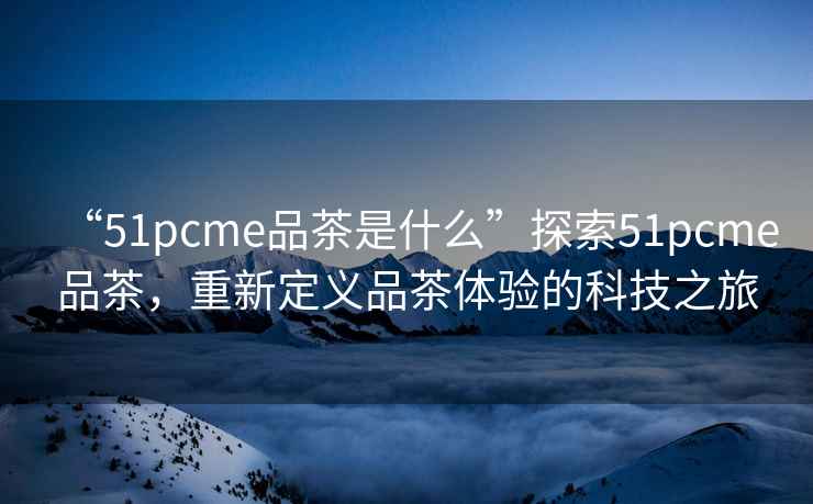 “51pcme品茶是什么”探索51pcme品茶，重新定義品茶體驗的科技之旅