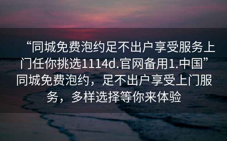 “同城免費泡約足不出戶(hù)享受服務(wù)上門(mén)任你挑選1114d.官網(wǎng)備用1.中國”同城免費泡約，足不出戶(hù)享受上門(mén)服務(wù)，多樣選擇等你來(lái)體驗