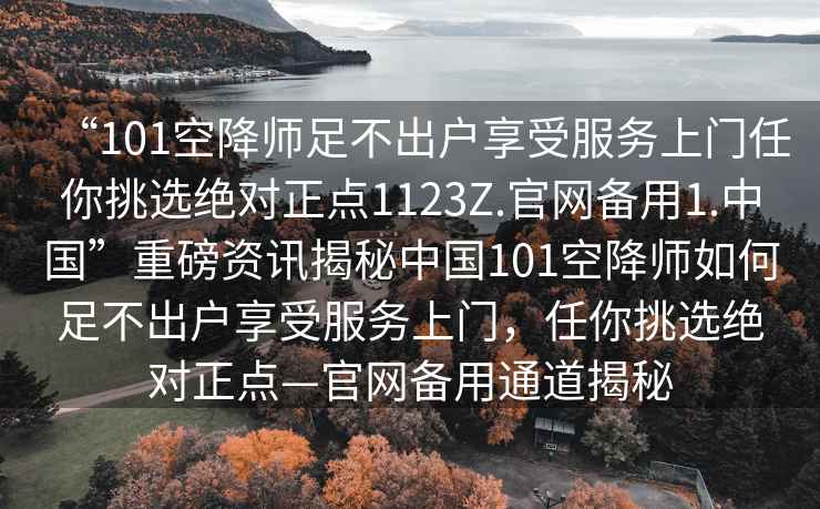 “101空降師足不出戶(hù)享受服務(wù)上門(mén)任你挑選絕對正點(diǎn)1123Z.官網(wǎng)備用1.中國”重磅資訊揭秘中國101空降師如何足不出戶(hù)享受服務(wù)上門(mén)，任你挑選絕對正點(diǎn)—官網(wǎng)備用通道揭秘