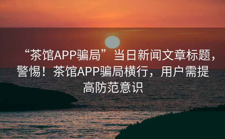 “茶館APP騙局”當日新聞文章標題，警惕！茶館APP騙局橫行，用戶(hù)需提高防范意識