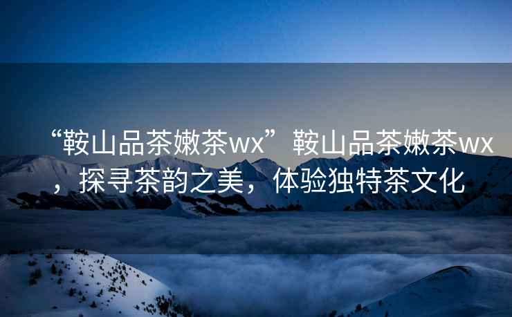 “鞍山品茶嫩茶wx”鞍山品茶嫩茶wx，探尋茶韻之美，體驗獨特茶文化