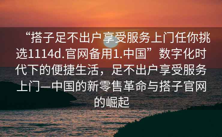 “搭子足不出戶(hù)享受服務(wù)上門(mén)任你挑選1114d.官網(wǎng)備用1.中國”數字化時(shí)代下的便捷生活，足不出戶(hù)享受服務(wù)上門(mén)—中國的新零售革命與搭子官網(wǎng)的崛起
