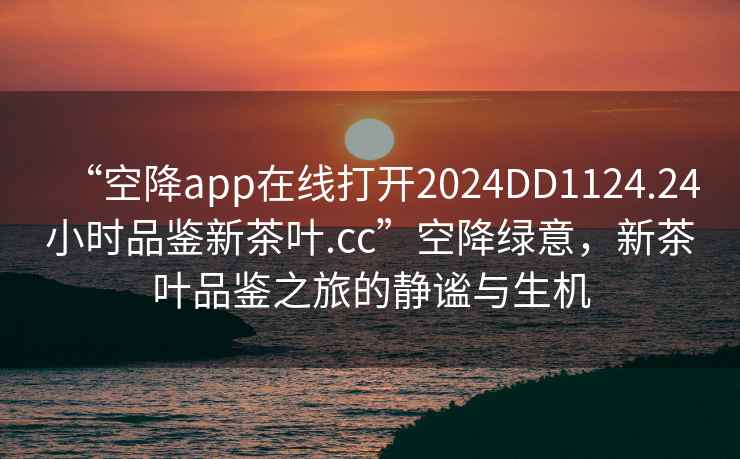 “空降app在線(xiàn)打開(kāi)2024DD1124.24小時(shí)品鑒新茶葉.cc”空降綠意，新茶葉品鑒之旅的靜謐與生機