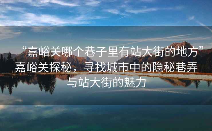 “嘉峪關(guān)哪個(gè)巷子里有站大街的地方”嘉峪關(guān)探秘，尋找城市中的隱秘巷弄與站大街的魅力