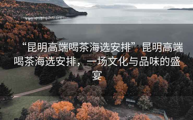 “昆明高端喝茶海選安排”昆明高端喝茶海選安排，一場(chǎng)文化與品味的盛宴