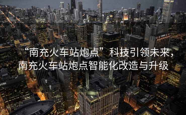 “南充火車(chē)站炮點(diǎn)”科技引領(lǐng)未來(lái)，南充火車(chē)站炮點(diǎn)智能化改造與升級