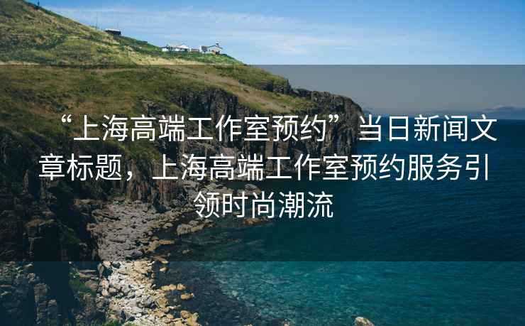 “上海高端工作室預約”當日新聞文章標題，上海高端工作室預約服務(wù)引領(lǐng)時(shí)尚潮流