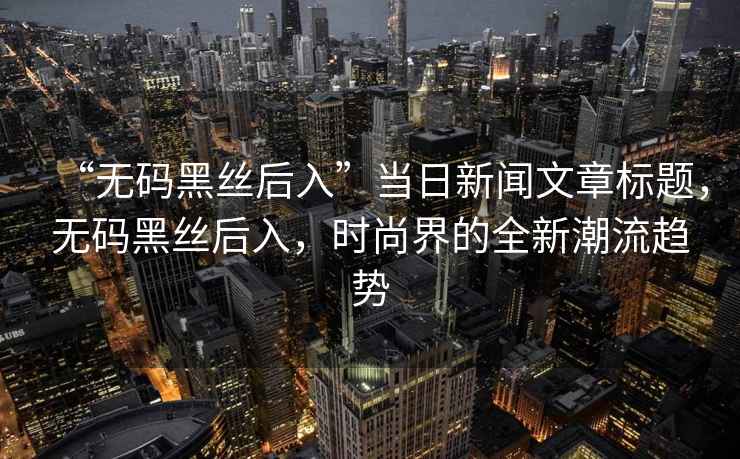 “無(wú)碼黑絲后入”當日新聞文章標題，無(wú)碼黑絲后入，時(shí)尚界的全新潮流趨勢