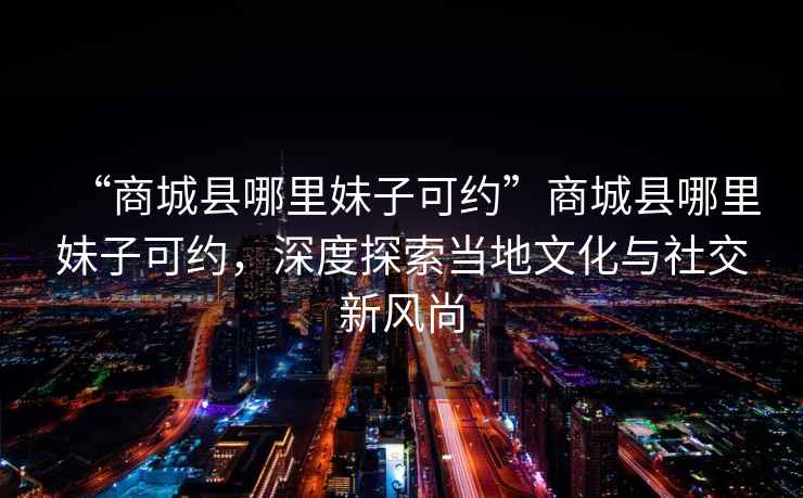“商城縣哪里妹子可約”商城縣哪里妹子可約，深度探索當地文化與社交新風(fēng)尚