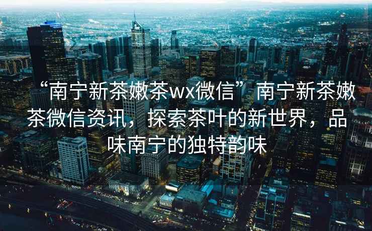 “南寧新茶嫩茶wx微信”南寧新茶嫩茶微信資訊，探索茶葉的新世界，品味南寧的獨特韻味