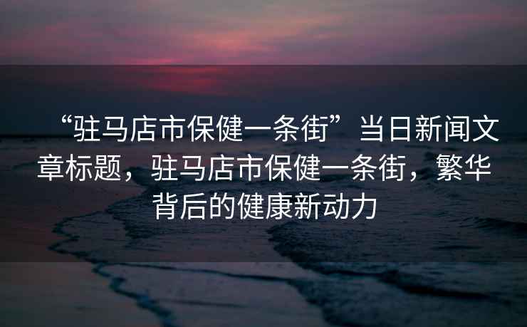 “駐馬店市保健一條街”當日新聞文章標題，駐馬店市保健一條街，繁華背后的健康新動(dòng)力