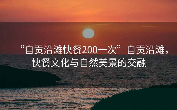 “自貢沿灘快餐200一次”自貢沿灘，快餐文化與自然美景的交融
