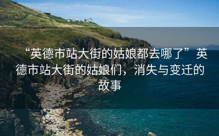 “英德市站大街的姑娘都去哪了”英德市站大街的姑娘們，消失與變遷的故事