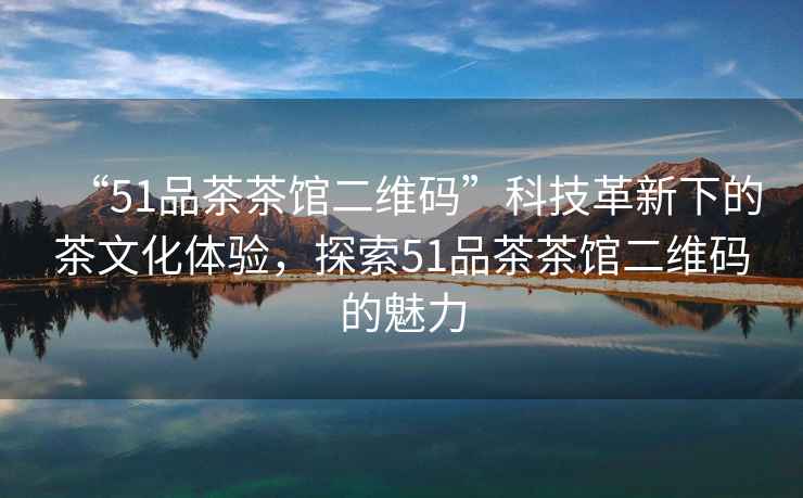 “51品茶茶館二維碼”科技革新下的茶文化體驗，探索51品茶茶館二維碼的魅力
