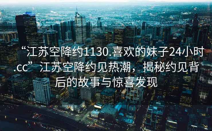 “江蘇空降約1130.喜歡的妹子24小時(shí).cc”江蘇空降約見(jiàn)熱潮，揭秘約見(jiàn)背后的故事與驚喜發(fā)現