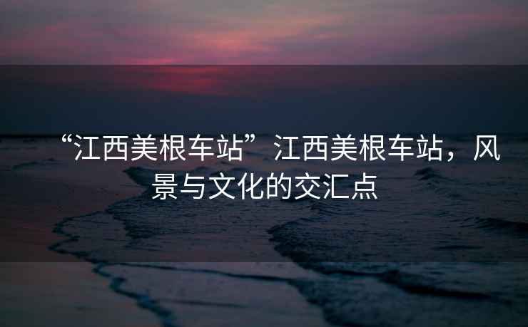 “江西美根車(chē)站”江西美根車(chē)站，風(fēng)景與文化的交匯點(diǎn)