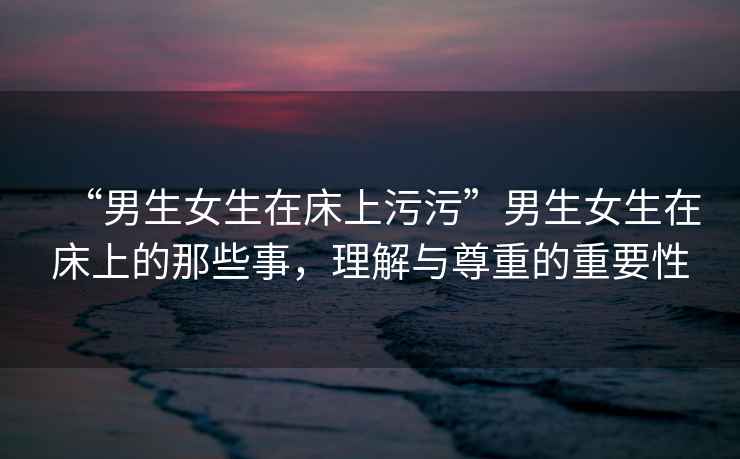 “男生女生在床上污污”男生女生在床上的那些事，理解與尊重的重要性