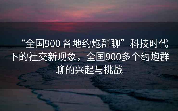 “全國900 各地約炮群聊”科技時(shí)代下的社交新現象，全國900多個(gè)約炮群聊的興起與挑戰