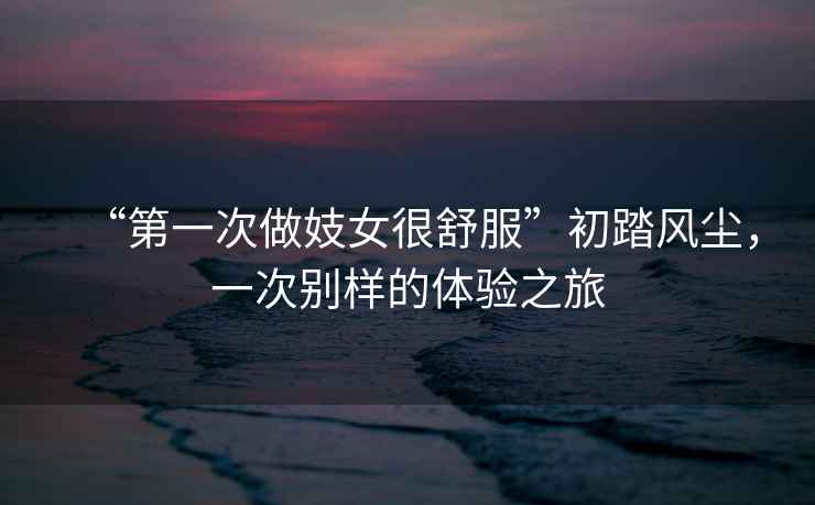 “第一次做妓女很舒服”初踏風(fēng)塵，一次別樣的體驗之旅