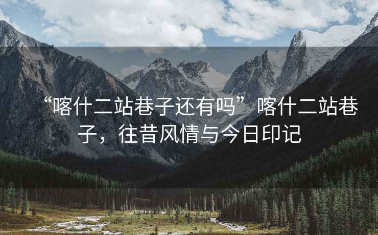 “喀什二站巷子還有嗎”喀什二站巷子，往昔風(fēng)情與今日印記