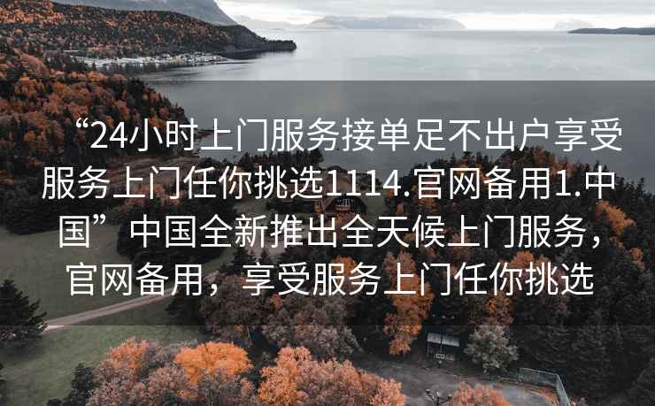 “24小時(shí)上門(mén)服務(wù)接單足不出戶(hù)享受服務(wù)上門(mén)任你挑選1114.官網(wǎng)備用1.中國”中國全新推出全天候上門(mén)服務(wù)，官網(wǎng)備用，享受服務(wù)上門(mén)任你挑選