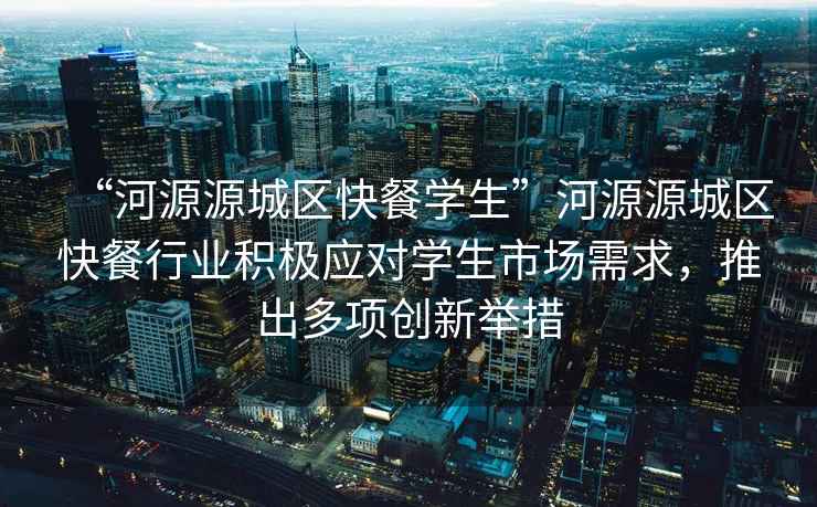 “河源源城區快餐學(xué)生”河源源城區快餐行業(yè)積極應對學(xué)生市場(chǎng)需求，推出多項創(chuàng  )新舉措