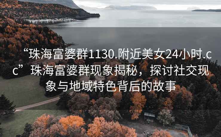 “珠海富婆群1130.附近美女24小時(shí).cc”珠海富婆群現象揭秘，探討社交現象與地域特色背后的故事