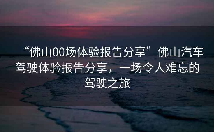 “佛山00場(chǎng)體驗報告分享”佛山汽車(chē)駕駛體驗報告分享，一場(chǎng)令人難忘的駕駛之旅