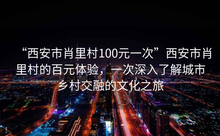 “西安市肖里村100元一次”西安市肖里村的百元體驗，一次深入了解城市鄉村交融的文化之旅