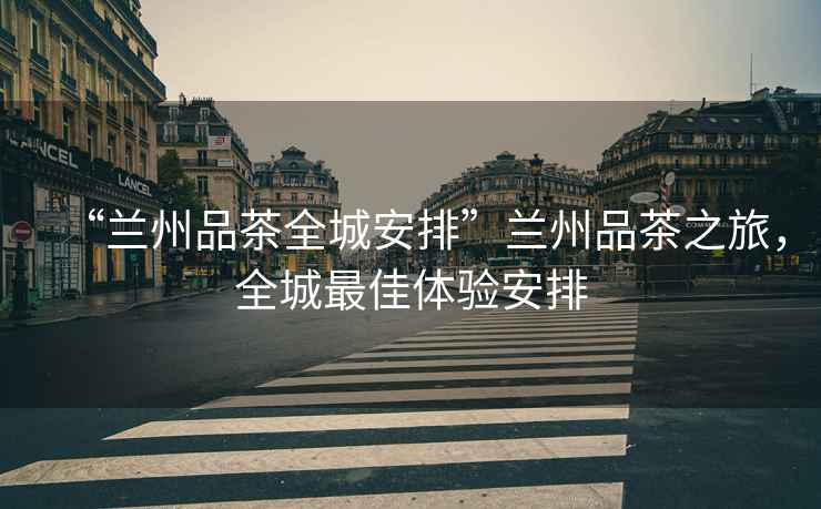 “蘭州品茶全城安排”蘭州品茶之旅，全城最佳體驗安排