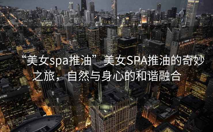 “美女spa推油”美女SPA推油的奇妙之旅，自然與身心的和諧融合