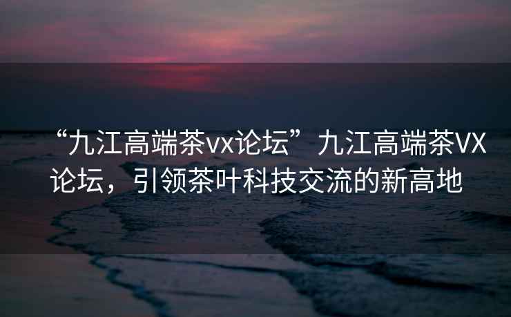 “九江高端茶vx論壇”九江高端茶VX論壇，引領(lǐng)茶葉科技交流的新高地