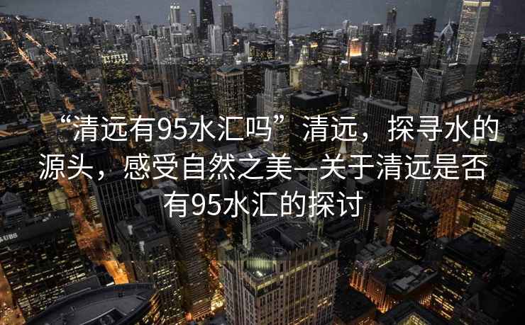 “清遠有95水匯嗎”清遠，探尋水的源頭，感受自然之美—關(guān)于清遠是否有95水匯的探討