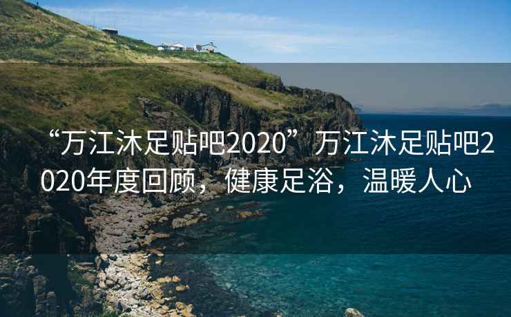 “萬(wàn)江沐足貼吧2020”萬(wàn)江沐足貼吧2020年度回顧，健康足浴，溫暖人心