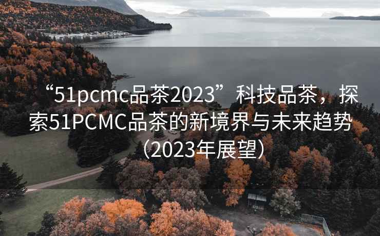 “51pcmc品茶2023”科技品茶，探索51PCMC品茶的新境界與未來(lái)趨勢（2023年展望）