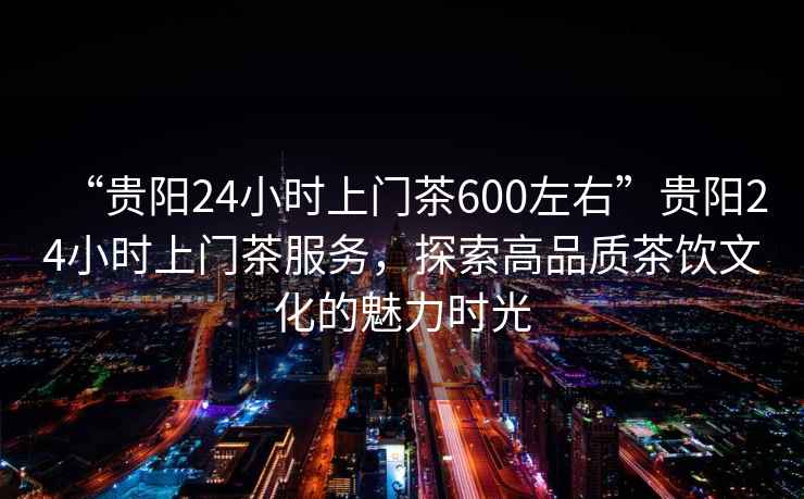 “貴陽(yáng)24小時(shí)上門(mén)茶600左右”貴陽(yáng)24小時(shí)上門(mén)茶服務(wù)，探索高品質(zhì)茶飲文化的魅力時(shí)光