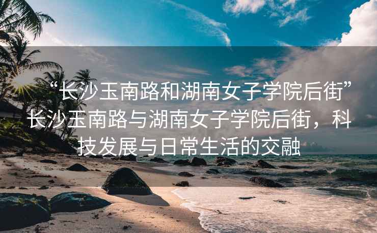 “長(cháng)沙玉南路和湖南女子學(xué)院后街”長(cháng)沙玉南路與湖南女子學(xué)院后街，科技發(fā)展與日常生活的交融