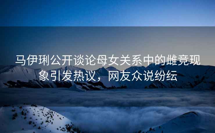 馬伊琍公開(kāi)談?wù)撃概P(guān)系中的雌競現象引發(fā)熱議，網(wǎng)友眾說(shuō)紛紜