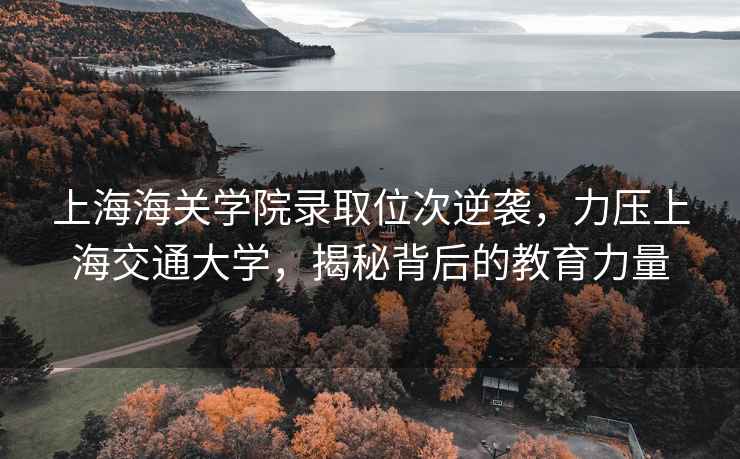 上海海關(guān)學(xué)院錄取位次逆襲，力壓上海交通大學(xué)，揭秘背后的教育力量