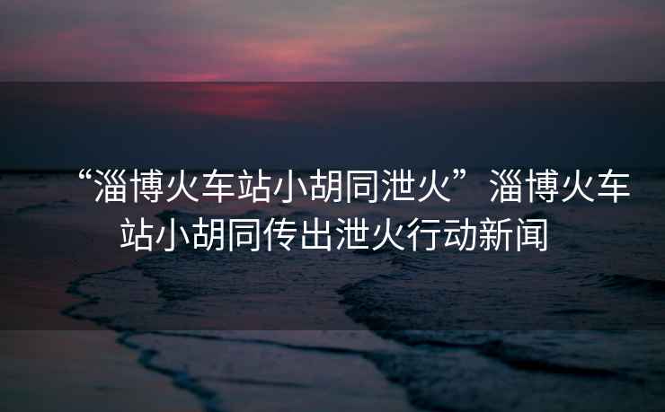 “淄博火車(chē)站小胡同泄火”淄博火車(chē)站小胡同傳出泄火行動(dòng)新聞