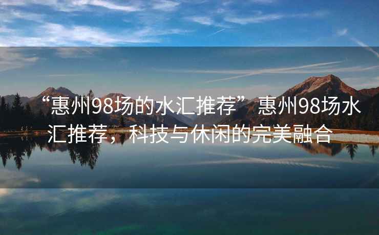 “惠州98場(chǎng)的水匯推薦”惠州98場(chǎng)水匯推薦，科技與休閑的完美融合