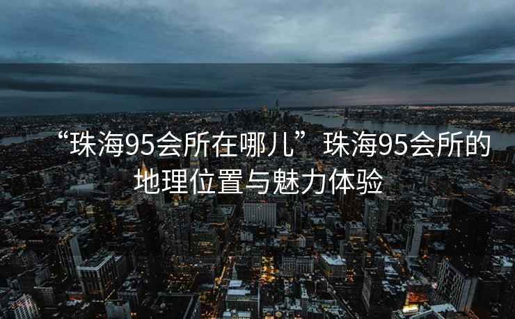 “珠海95會(huì )所在哪兒”珠海95會(huì )所的地理位置與魅力體驗