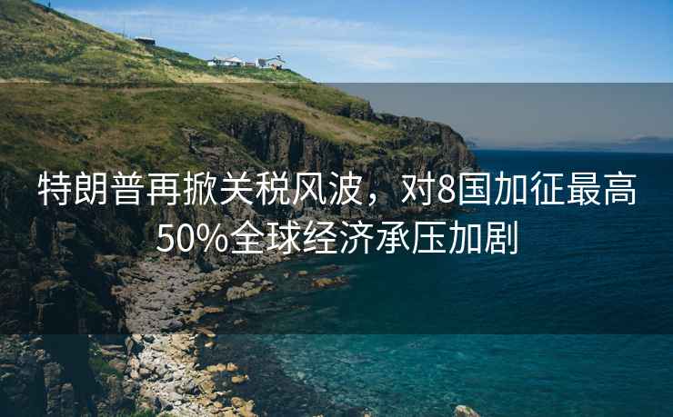 特朗普再掀關(guān)稅風(fēng)波，對8國加征最高50%全球經(jīng)濟承壓加劇