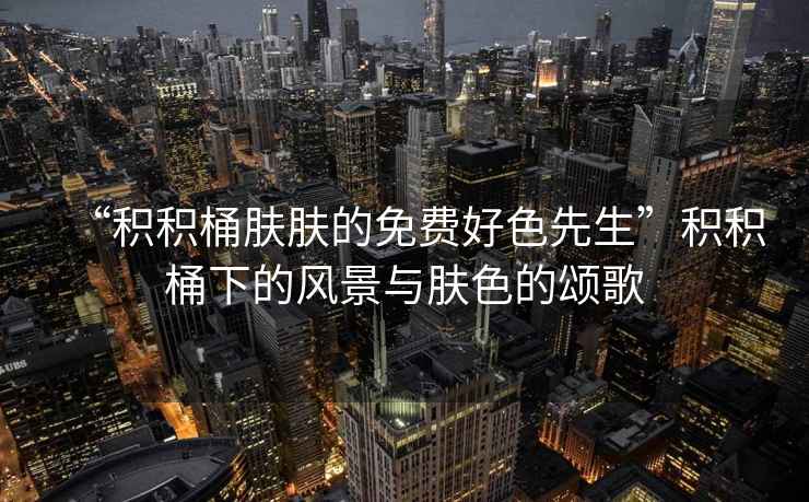 “積積桶膚膚的免費好色先生”積積桶下的風(fēng)景與膚色的頌歌