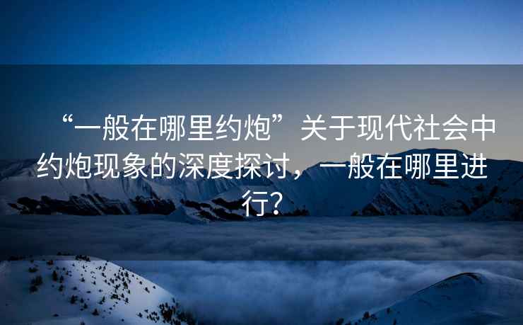 “一般在哪里約炮”關(guān)于現代社會(huì )中約炮現象的深度探討，一般在哪里進(jìn)行？