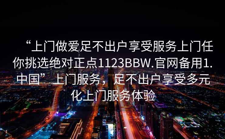 “上門(mén)做愛(ài)足不出戶(hù)享受服務(wù)上門(mén)任你挑選絕對正點(diǎn)1123BBW.官網(wǎng)備用1.中國”上門(mén)服務(wù)，足不出戶(hù)享受多元化上門(mén)服務(wù)體驗