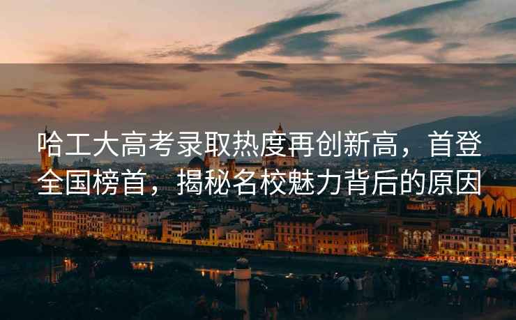 哈工大高考錄取熱度再創(chuàng  )新高，首登全國榜首，揭秘名校魅力背后的原因